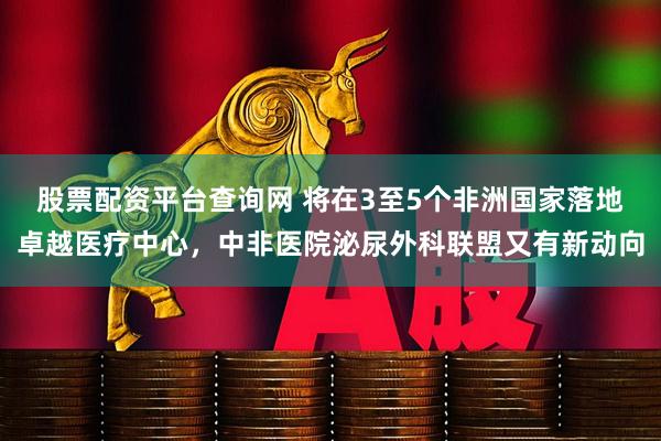 股票配资平台查询网 将在3至5个非洲国家落地卓越医疗中心，中非医院泌尿外科联盟又有新动向