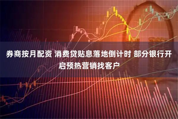 券商按月配资 消费贷贴息落地倒计时 部分银行开启预热营销找客户