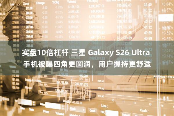 实盘10倍杠杆 三星 Galaxy S26 Ultra 手机被曝四角更圆润，用户握持更舒适