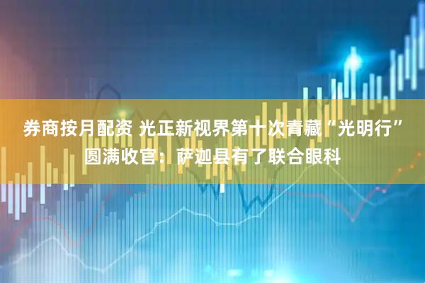 券商按月配资 光正新视界第十次青藏“光明行”圆满收官：萨迦县有了联合眼科
