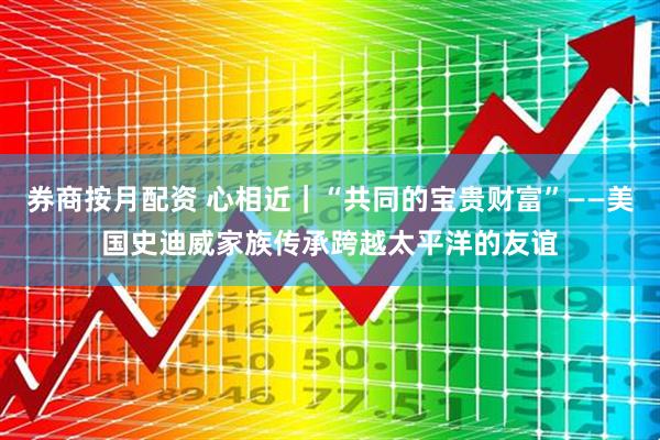 券商按月配资 心相近｜“共同的宝贵财富”——美国史迪威家族传承跨越太平洋的友谊