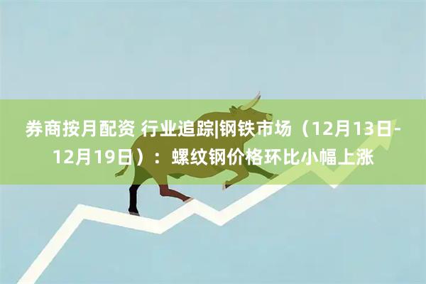 券商按月配资 行业追踪|钢铁市场（12月13日-12月19日）：螺纹钢价格环比小幅上涨