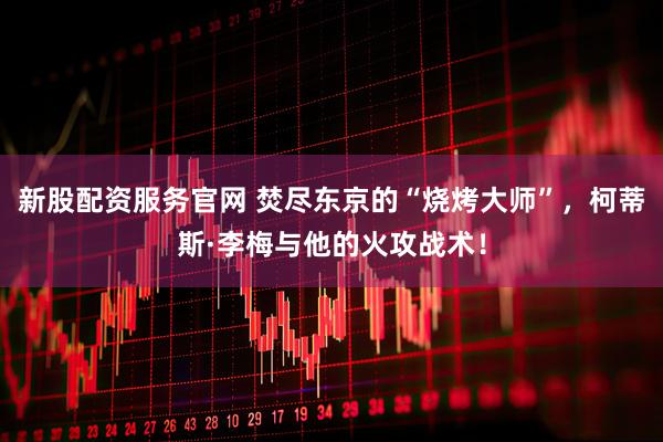 新股配资服务官网 焚尽东京的“烧烤大师”，柯蒂斯·李梅与他的火攻战术！